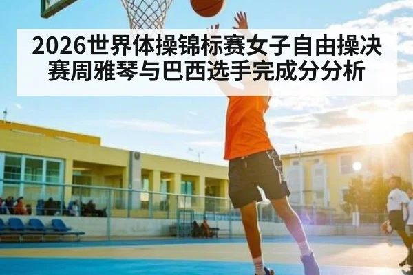 2026世界体操锦标赛女子自由操决赛周雅琴与巴西选手完成分分析
